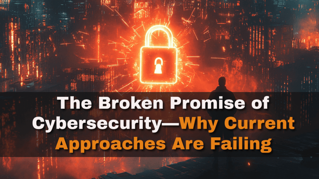 The Broken Promise of Cybersecurity—Why Current Approaches Are Failing 2 The Broken Promise of Cybersecurity—Why Current Approaches Are Failing